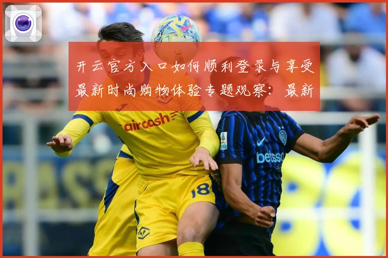 开云官方入口如何顺利登录与享受最新时尚购物体验专题观察：最新赛事动态与深度分析