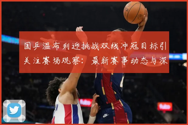 国乒温布利迎挑战双线冲冠目标引关注赛场观察：最新赛事动态与深度分析