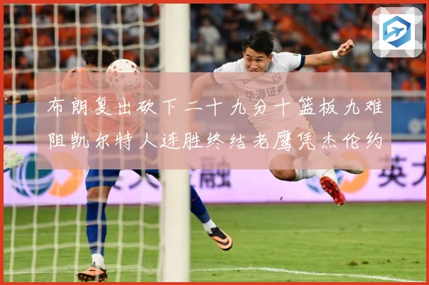 布朗复出砍下二十九分十篮板九难阻凯尔特人连胜终结老鹰凭杰伦约赛场复盘：最新赛事动态与深度分析