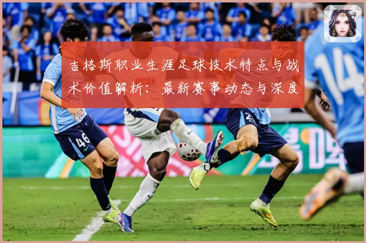 吉格斯职业生涯足球技术特点与战术价值解析：最新赛事动态与深度分析