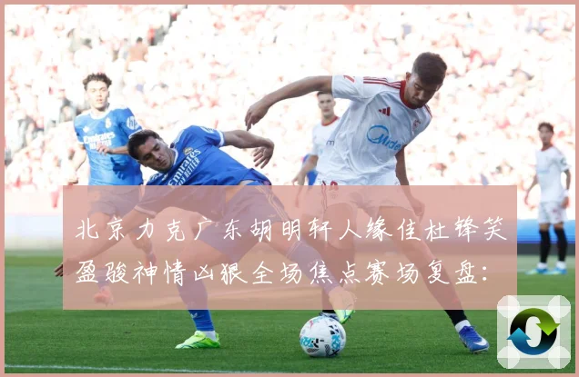 北京力克广东胡明轩人缘佳杜锋笑盈骏神情凶狠全场焦点赛场复盘：最新赛事动态与深度分析