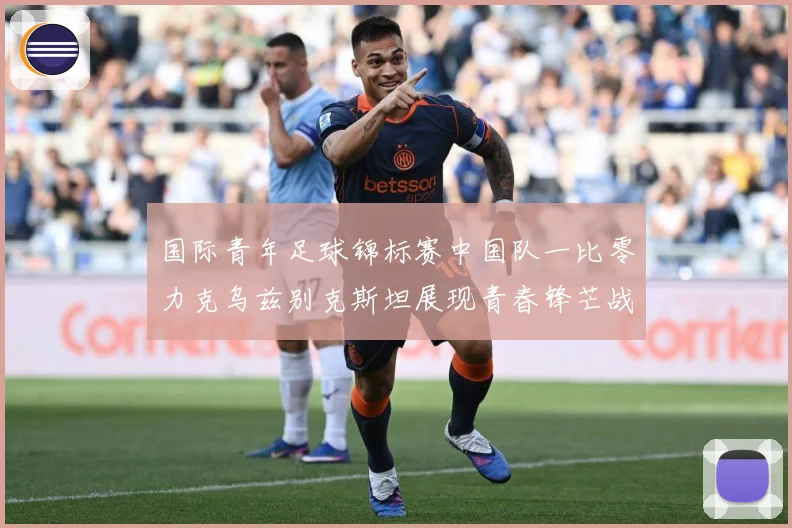 国际青年足球锦标赛中国队一比零力克乌兹别克斯坦展现青春锋芒战术观察：最新赛事动态与深度分析