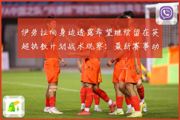 伊劳拉向身边透露希望继续留在英超执教计划战术观察：最新赛事动态与深度分析