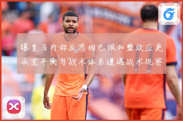 曝皇马内部反思姆巴佩加盟效应更衣室平衡与战术体系遭遇战术观察：最新赛事动态与深度分析