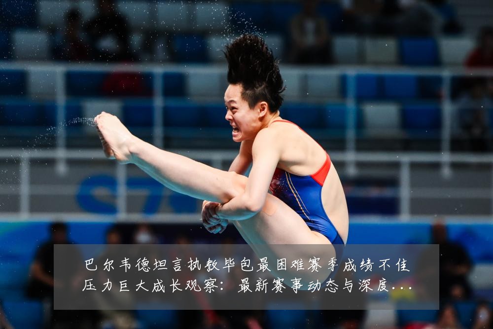 巴尔韦德坦言执教毕包最困难赛季成绩不佳压力巨大成长观察：最新赛事动态与深度分析