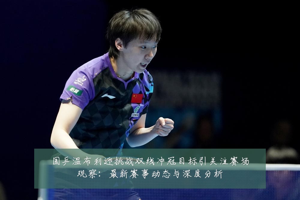 国乒温布利迎挑战双线冲冠目标引关注赛场观察:最新赛事动态与深度分析