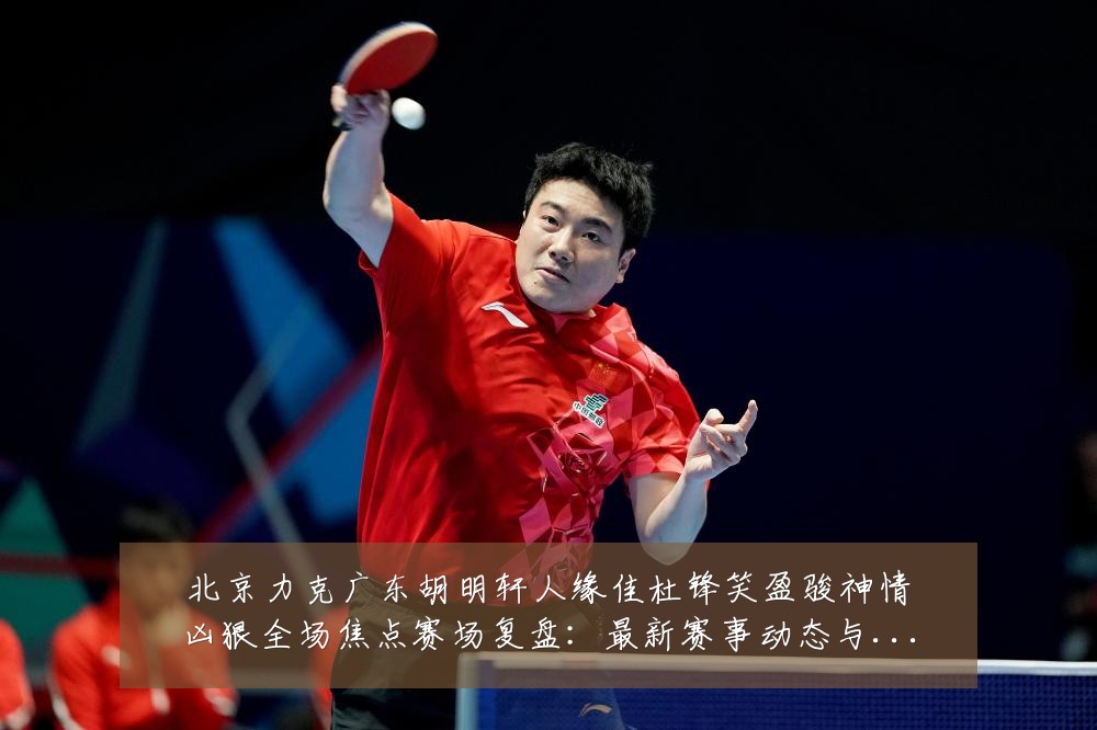 北京力克广东胡明轩人缘佳杜锋笑盈骏神情凶狠全场焦点赛场复盘:最新赛事动态与深度分析
