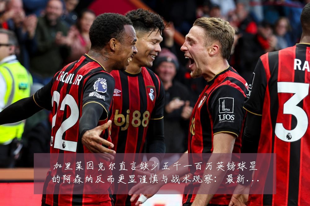 加里莱因克尔直言缺少五千一百万英镑球星的阿森纳反而更显谨慎与战术观察:最新赛事动态与深度分析