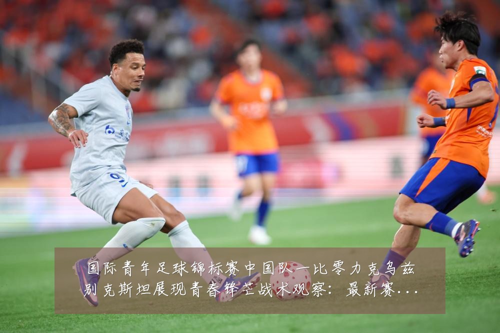 国际青年足球锦标赛中国队一比零力克乌兹别克斯坦展现青春锋芒战术观察:最新赛事动态与深度分析